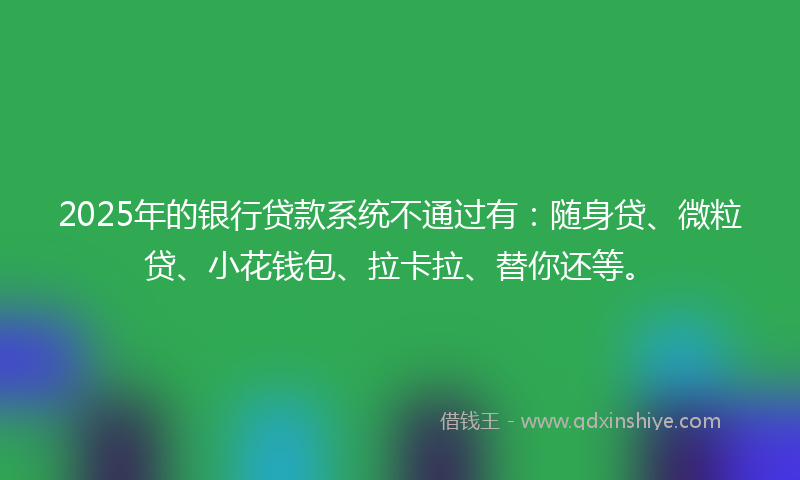 2025年的银行贷款系统不通过有：随身贷、微粒贷、小花钱包、拉卡拉、替你还等。