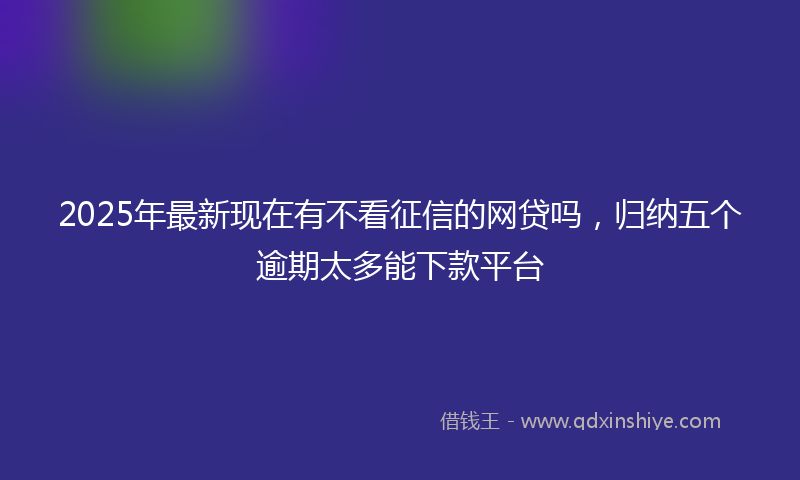 2025年最新现在有不看征信的网贷吗，归纳五个逾期太多能下款平台