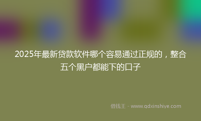 2025年最新贷款软件哪个容易通过正规的，整合五个黑户都能下的口子