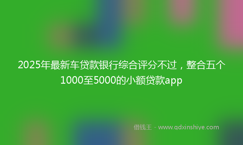 2025年最新车贷款银行综合评分不过，整合五个1000至5000的小额贷款app