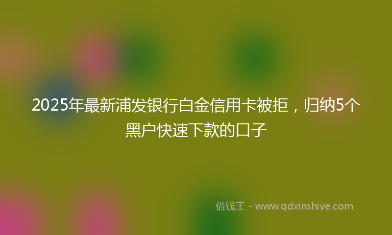 2025年最新浦发银行白金信用卡被拒，归纳5个黑户快速下款的口子