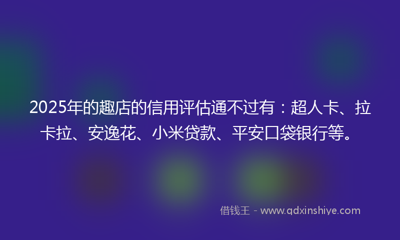 2025年的趣店的信用评估通不过有：超人卡、拉卡拉、安逸花、小米贷款、平安口袋银行等。