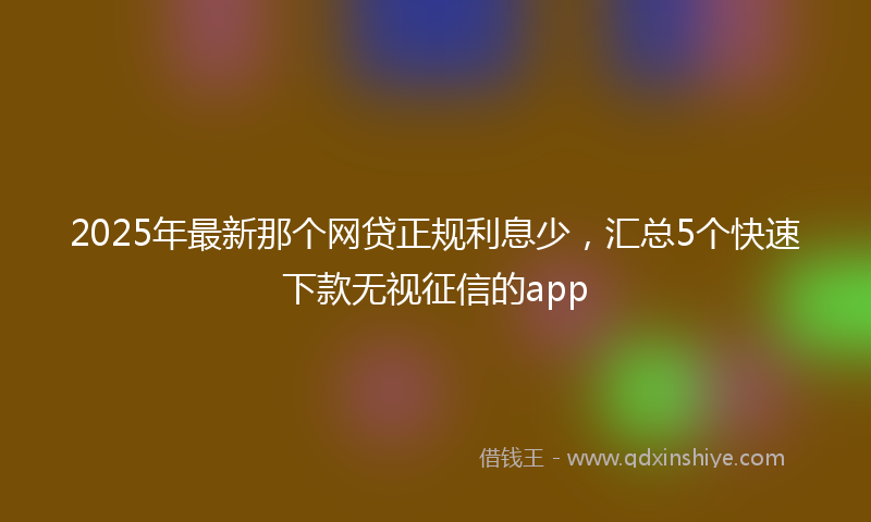 2025年最新那个网贷正规利息少，汇总5个快速下款无视征信的app