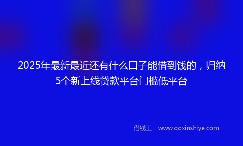 2025年最新最近还有什么口子能借到钱的，归纳5个新上线贷款平台门槛低平台