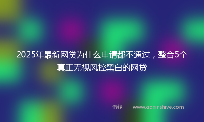 2025年最新网贷为什么申请都不通过，整合5个真正无视风控黑白的网贷