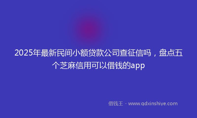 2025年最新民间小额贷款公司查征信吗，盘点五个芝麻信用可以借钱的app