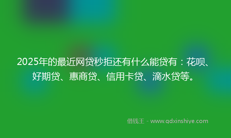 2025年的最近网贷秒拒还有什么能贷有：花呗、好期贷、惠商贷、信用卡贷、滴水贷等。