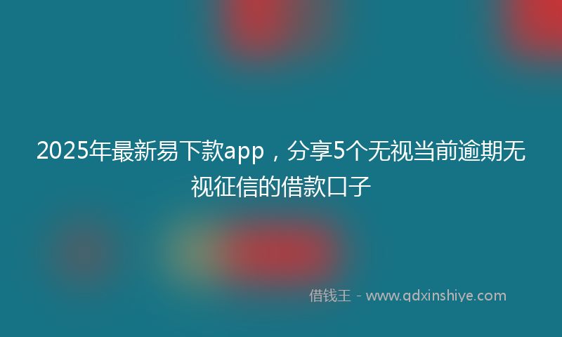 2025年最新易下款app，分享5个无视当前逾期无视征信的借款口子