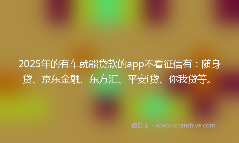 2025年的有车就能贷款的app不看征信有：随身贷、京东金融、东方汇、平安i贷、你我贷等。
