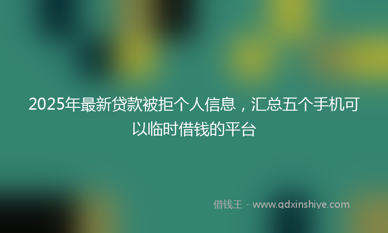 2025年最新贷款被拒个人信息，汇总五个手机可以临时借钱的平台