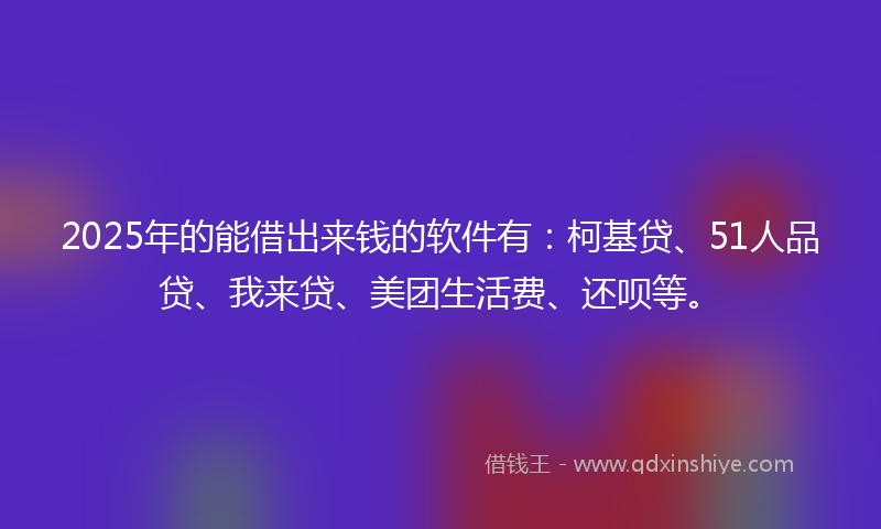 2025年的能借出来钱的软件有：柯基贷、51人品贷、我来贷、美团生活费、还呗等。
