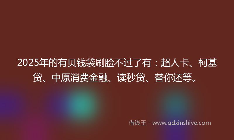 2025年的有贝钱袋刷脸不过了有：超人卡、柯基贷、中原消费金融、读秒贷、替你还等。