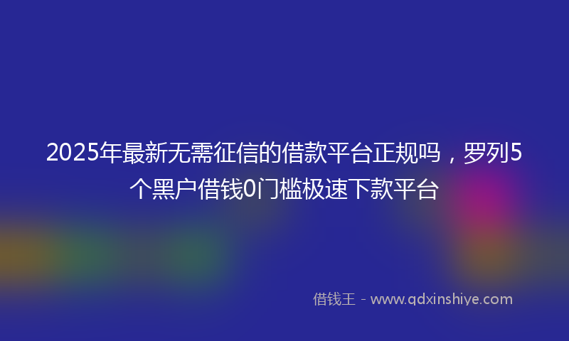 2025年最新无需征信的借款平台正规吗，罗列5个黑户借钱0门槛极速下款平台
