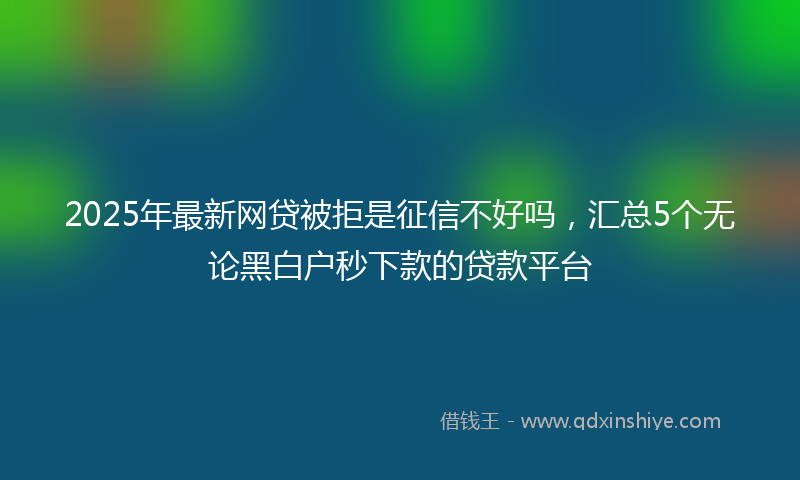 2025年最新网贷被拒是征信不好吗，汇总5个无论黑白户秒下款的贷款平台