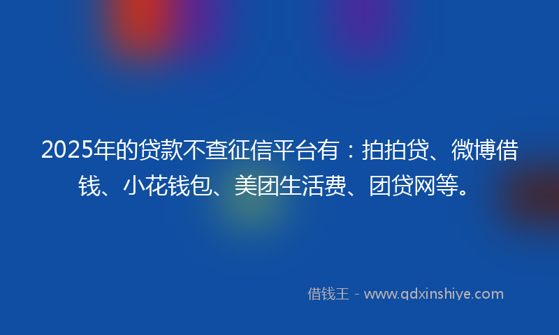 2025年的贷款不查征信平台有：拍拍贷、微博借钱、小花钱包、美团生活费、团贷网等。
