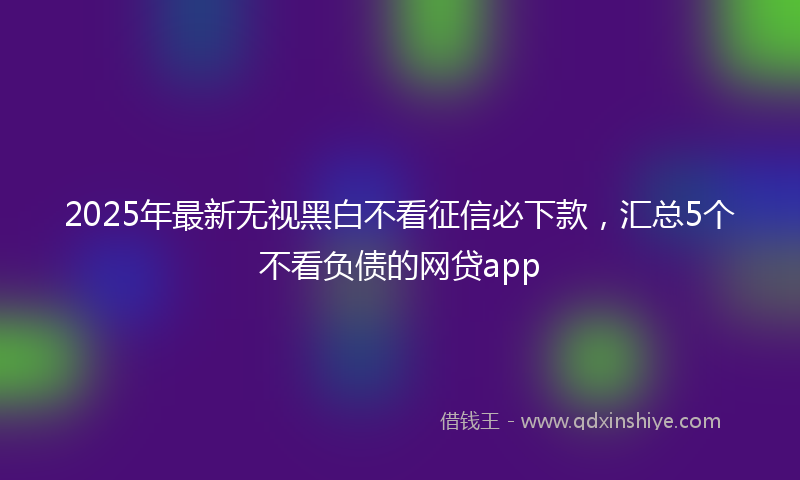 2025年最新无视黑白不看征信必下款，汇总5个不看负债的网贷app