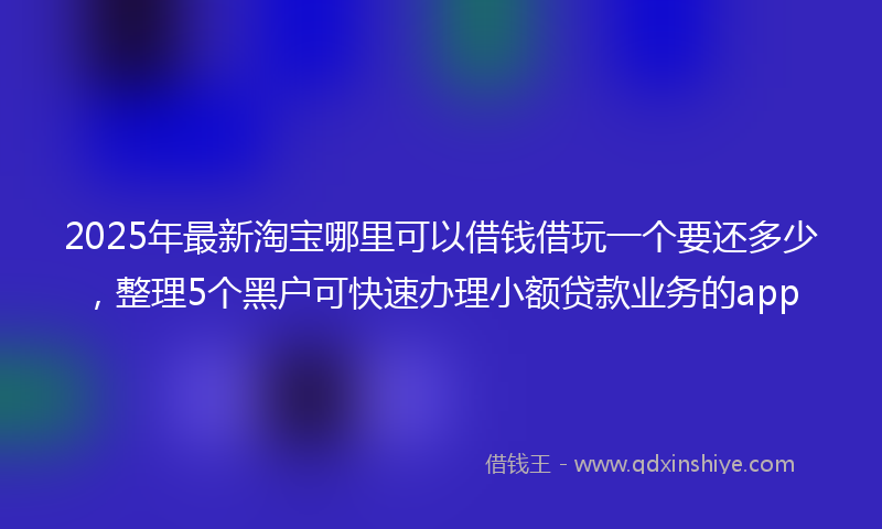 2025年最新淘宝哪里可以借钱借玩一个要还多少，整理5个黑户可快速办理小额贷款业务的app