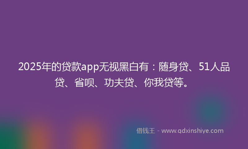 2025年的贷款app无视黑白有：随身贷、51人品贷、省呗、功夫贷、你我贷等。