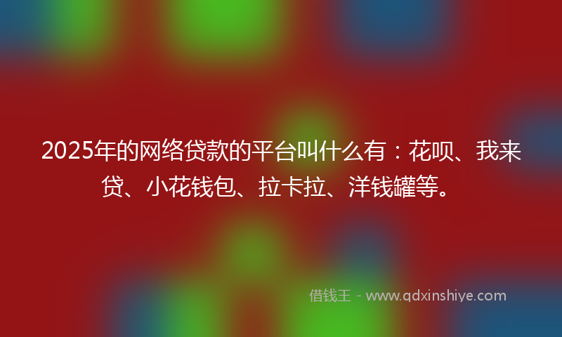 2025年的网络贷款的平台叫什么有：花呗、我来贷、小花钱包、拉卡拉、洋钱罐等。