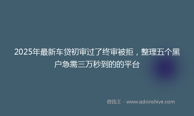 2025年最新车贷初审过了终审被拒，整理五个黑户急需三万秒到的的平台