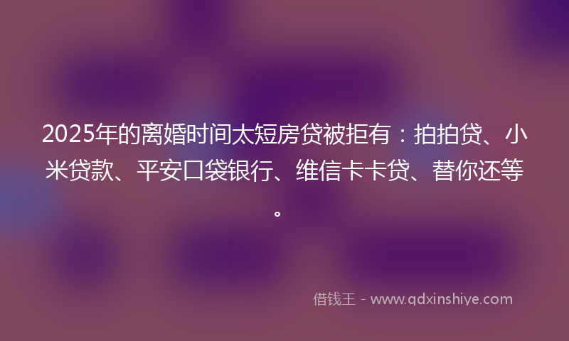 2025年的离婚时间太短房贷被拒有：拍拍贷、小米贷款、平安口袋银行、维信卡卡贷、替你还等。