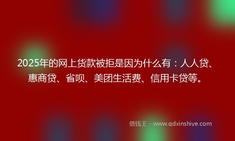 2025年的网上货款被拒是因为什么有：人人贷、惠商贷、省呗、美团生活费、信用卡贷等。