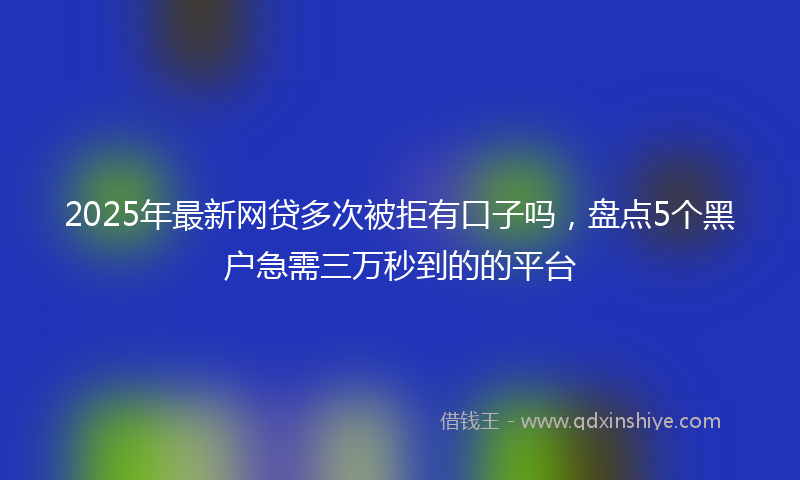 2025年最新网贷多次被拒有口子吗，盘点5个黑户急需三万秒到的的平台