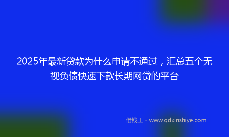 2025年最新贷款为什么申请不通过，汇总五个无视负债快速下款长期网贷的平台