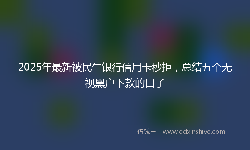 2025年最新被民生银行信用卡秒拒，总结五个无视黑户下款的口子