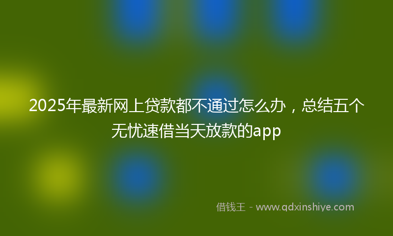 2025年最新网上贷款都不通过怎么办，总结五个无忧速借当天放款的app