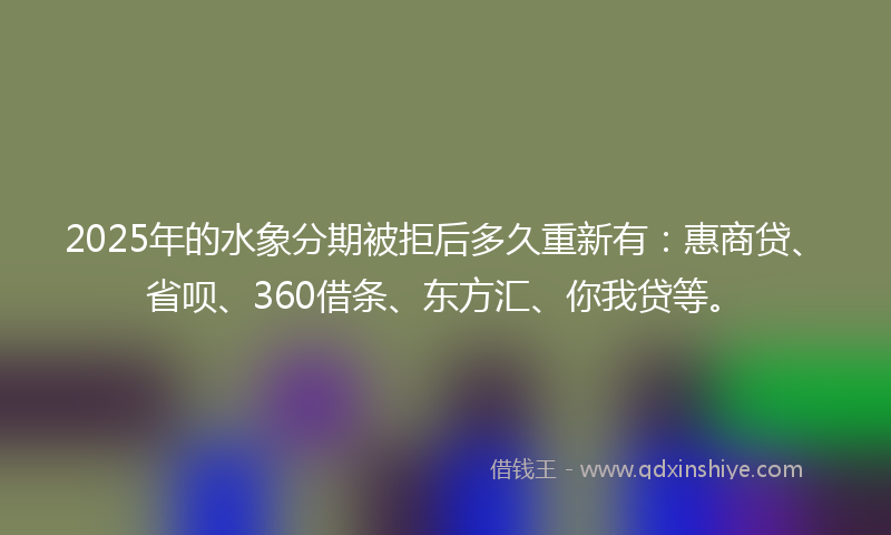 2025年的水象分期被拒后多久重新有：惠商贷、省呗、360借条、东方汇、你我贷等。