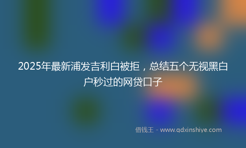 2025年最新浦发吉利白被拒，总结五个无视黑白户秒过的网贷口子