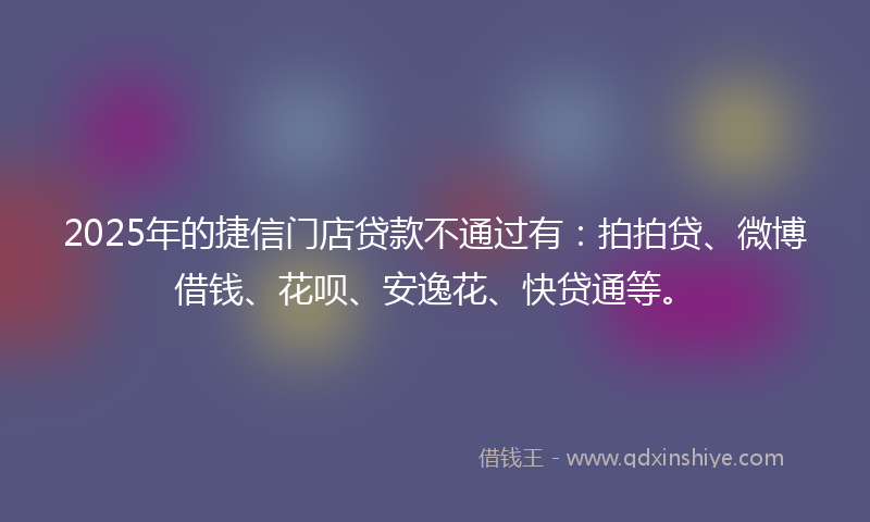 2025年的捷信门店贷款不通过有：拍拍贷、微博借钱、花呗、安逸花、快贷通等。