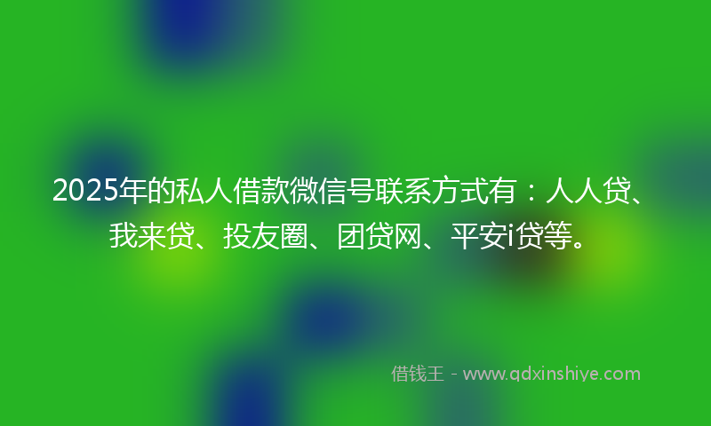 2025年的私人借款微信号联系方式有：人人贷、我来贷、投友圈、团贷网、平安i贷等。