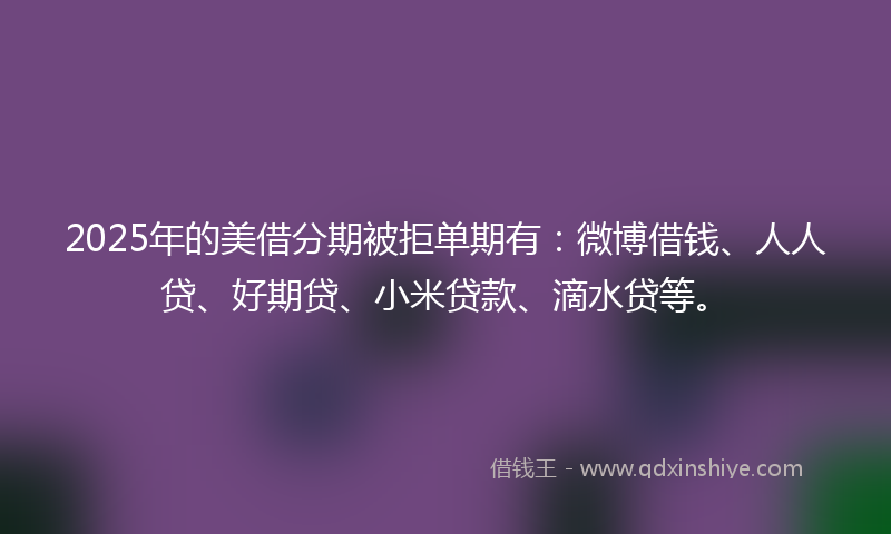 2025年的美借分期被拒单期有：微博借钱、人人贷、好期贷、小米贷款、滴水贷等。