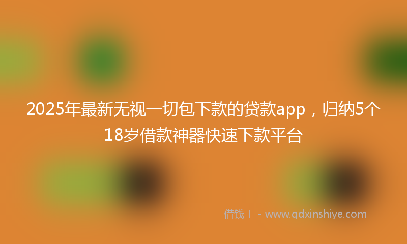 2025年最新无视一切包下款的贷款app，归纳5个18岁借款神器快速下款平台