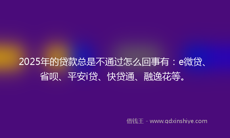 2025年的贷款总是不通过怎么回事有：e微贷、省呗、平安i贷、快贷通、融逸花等。