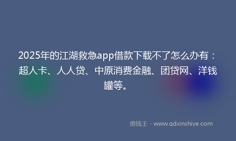 2025年的江湖救急app借款下载不了怎么办有：超人卡、人人贷、中原消费金融、团贷网、洋钱罐等。