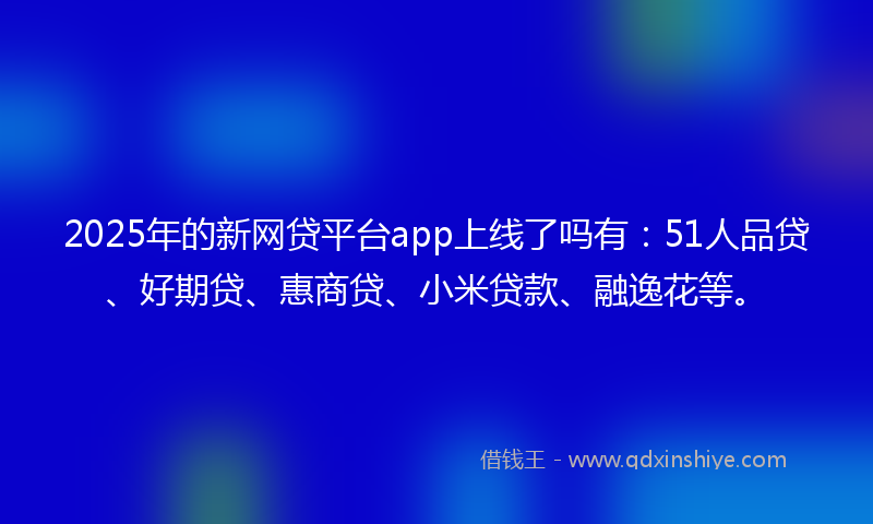 2025年的新网贷平台app上线了吗有：51人品贷、好期贷、惠商贷、小米贷款、融逸花等。