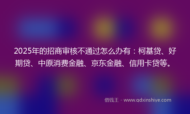 2025年的招商审核不通过怎么办有：柯基贷、好期贷、中原消费金融、京东金融、信用卡贷等。