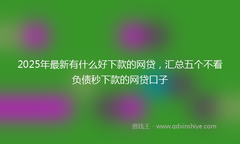 2025年最新有什么好下款的网贷，汇总五个不看负债秒下款的网贷口子