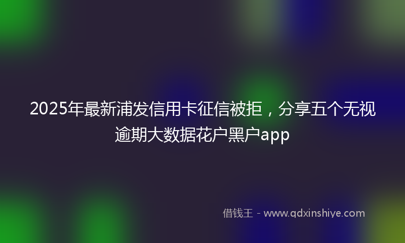 2025年最新浦发信用卡征信被拒，分享五个无视逾期大数据花户黑户app