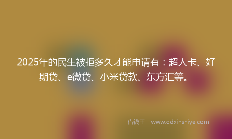 2025年的民生被拒多久才能申请有：超人卡、好期贷、e微贷、小米贷款、东方汇等。