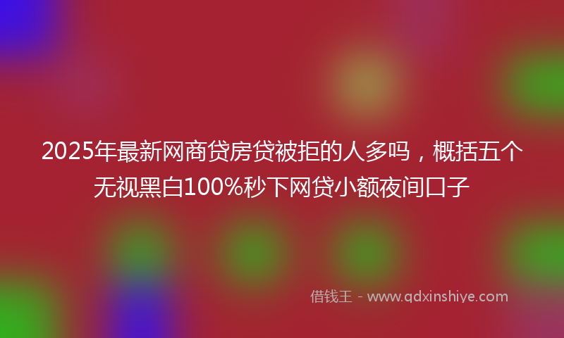 2025年最新网商贷房贷被拒的人多吗，概括五个无视黑白100%秒下网贷小额夜间口子