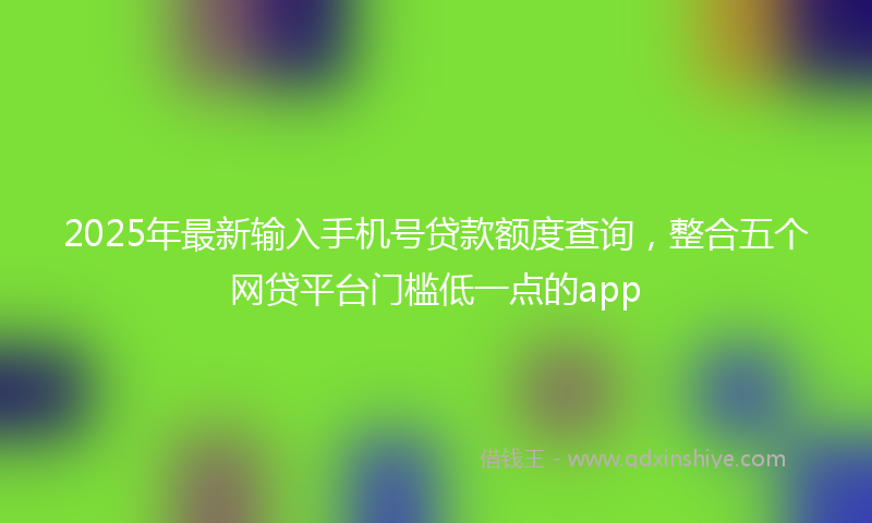 2025年最新输入手机号贷款额度查询，整合五个网贷平台门槛低一点的app