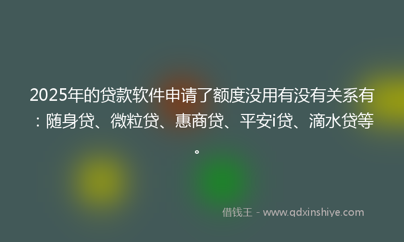 2025年的贷款软件申请了额度没用有没有关系有：随身贷、微粒贷、惠商贷、平安i贷、滴水贷等。