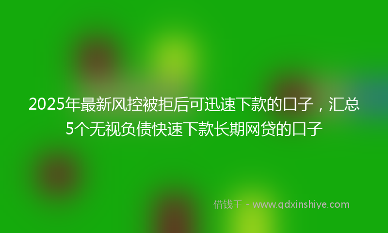 2025年最新风控被拒后可迅速下款的口子，汇总5个无视负债快速下款长期网贷的口子