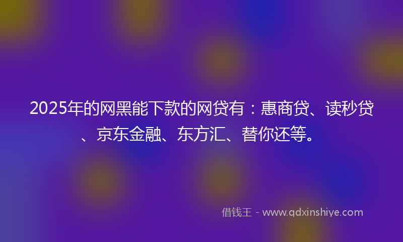 2025年的网黑能下款的网贷有：惠商贷、读秒贷、京东金融、东方汇、替你还等。