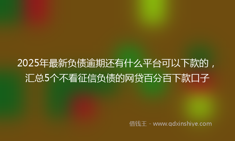 2025年最新负债逾期还有什么平台可以下款的，汇总5个不看征信负债的网贷百分百下款口子