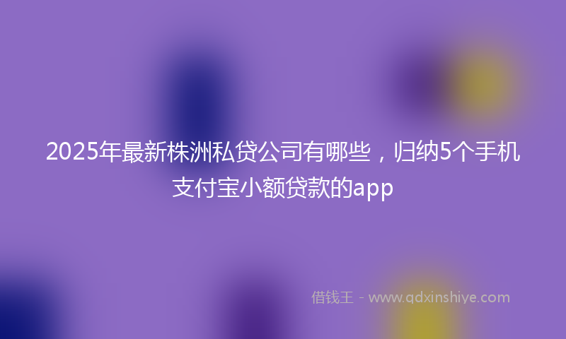 2025年最新株洲私贷公司有哪些，归纳5个手机支付宝小额贷款的app